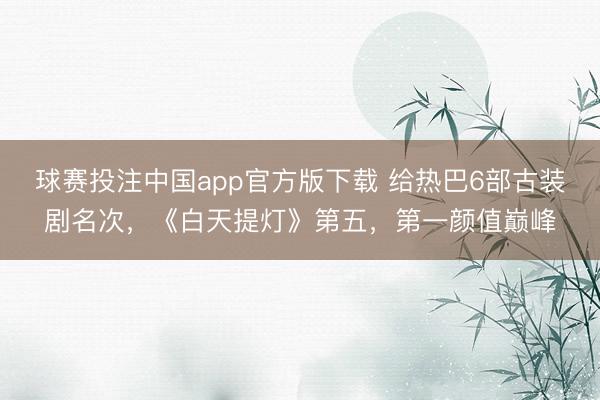 球赛投注中国app官方版下载 给热巴6部古装剧名次，《白天提灯》第五，第一颜值巅峰