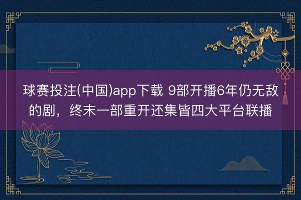 球赛投注(中国)app下载 9部开播6年仍无敌的剧，终末一部重开还集皆四大平台联播
