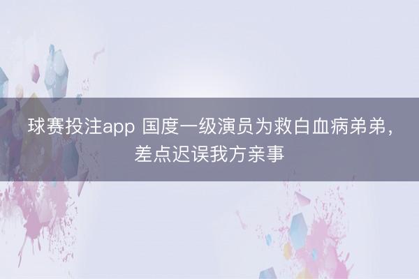 球赛投注app 国度一级演员为救白血病弟弟，差点迟误我方亲事