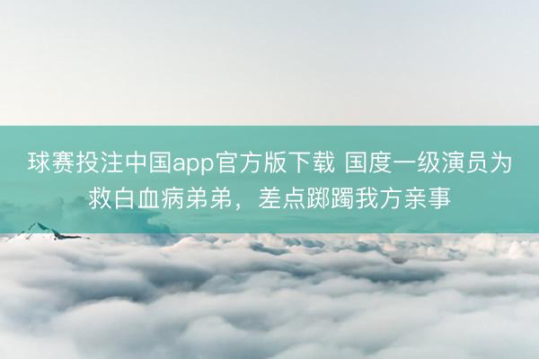 球赛投注中国app官方版下载 国度一级演员为救白血病弟弟，差点踯躅我方亲事
