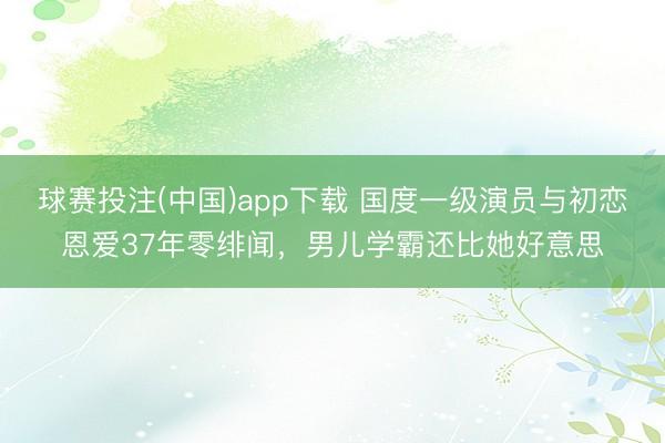 球赛投注(中国)app下载 国度一级演员与初恋恩爱37年零绯闻，男儿学霸还比她好意思