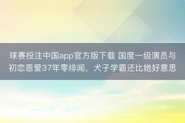 球赛投注中国app官方版下载 国度一级演员与初恋恩爱37年零绯闻，犬子学霸还比她好意思