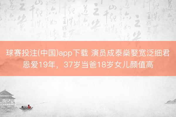 球赛投注(中国)app下载 演员成泰燊娶宽泛细君恩爱19年，37岁当爸18岁女儿颜值高