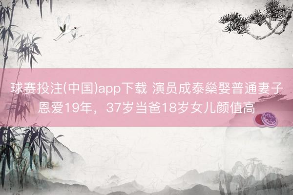 球赛投注(中国)app下载 演员成泰燊娶普通妻子恩爱19年，37岁当爸18岁女儿颜值高