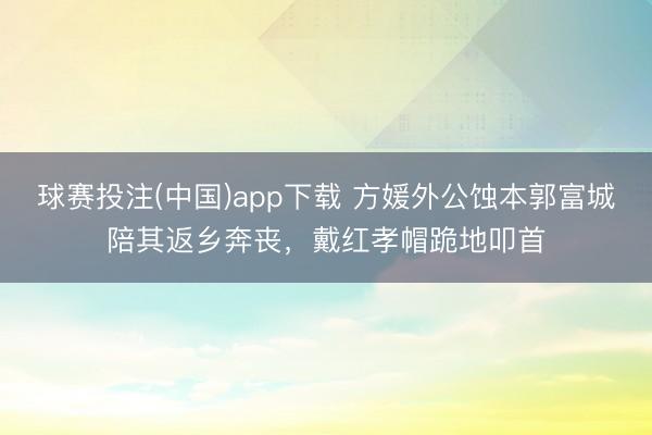 球赛投注(中国)app下载 方媛外公蚀本郭富城陪其返乡奔丧，戴红孝帽跪地叩首