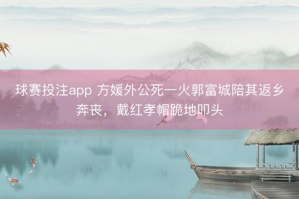 球赛投注app 方媛外公死一火郭富城陪其返乡奔丧，戴红孝帽跪地叩头
