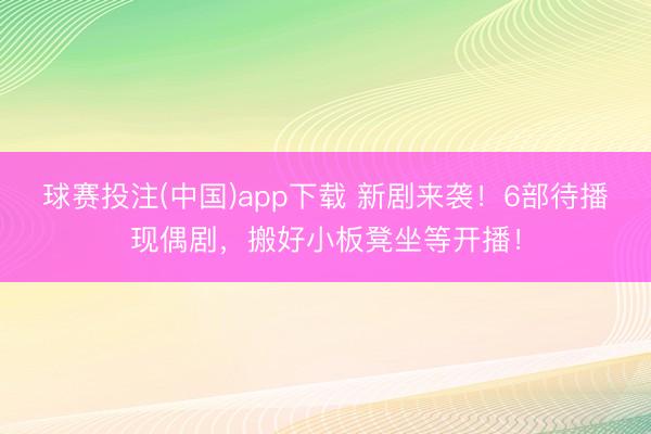 球赛投注(中国)app下载 新剧来袭！6部待播现偶剧，搬好小板凳坐等开播！