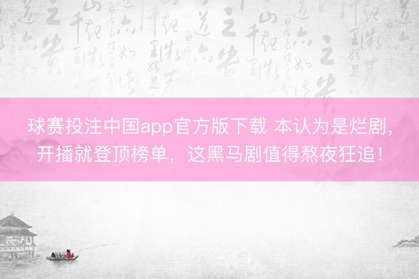 球赛投注中国app官方版下载 本认为是烂剧，开播就登顶榜单，这黑马剧值得熬夜狂追！