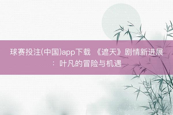 球赛投注(中国)app下载 《遮天》剧情新进展：叶凡的冒险与机遇
