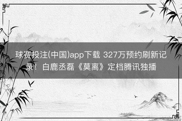 球赛投注(中国)app下载 327万预约刷新记录！白鹿丞磊《莫离》定档腾讯独播