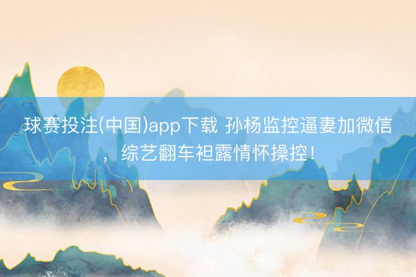 球赛投注(中国)app下载 孙杨监控逼妻加微信，综艺翻车袒露情怀操控！