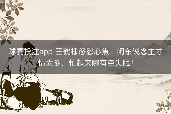球赛投注app 王鹤棣怒怼心焦：闲东说念主才情太多，忙起来哪有空失眠！
