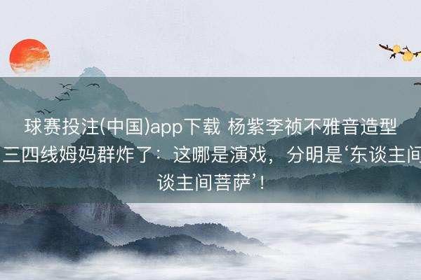 球赛投注(中国)app下载 杨紫李祯不雅音造型刷屏！三四线姆妈群炸了：这哪是演戏，分明是‘东谈主间菩萨’！