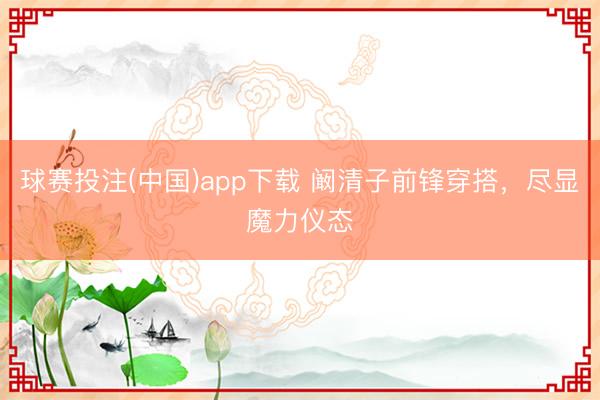 球赛投注(中国)app下载 阚清子前锋穿搭，尽显魔力仪态