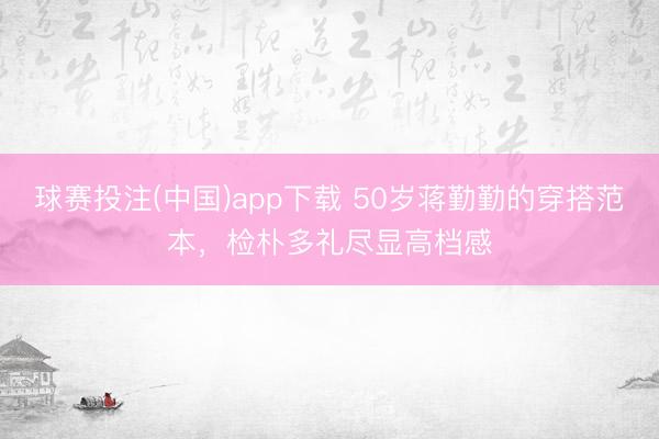 球赛投注(中国)app下载 50岁蒋勤勤的穿搭范本,检朴多礼尽显高档感