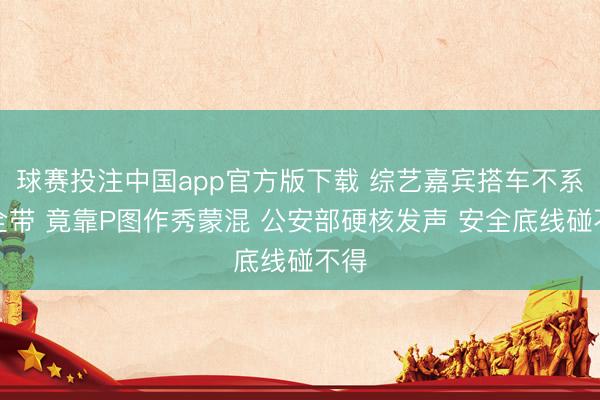 球赛投注中国app官方版下载 综艺嘉宾搭车不系安全带 竟靠P图作秀蒙混 公安部硬核发声 安全底线碰不得