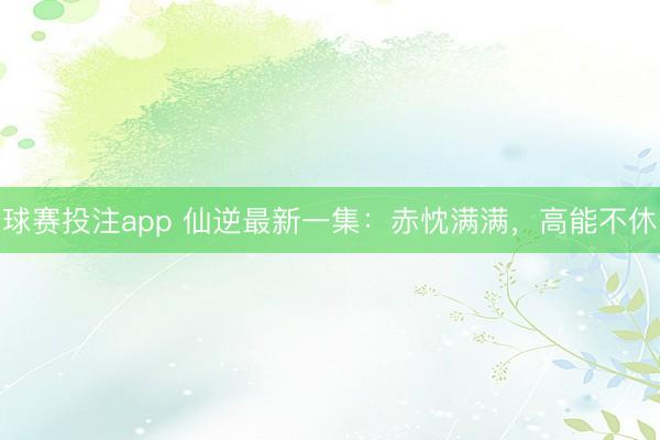 球赛投注app 仙逆最新一集：赤忱满满，高能不休