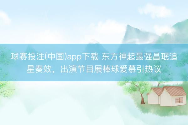 球赛投注(中国)app下载 东方神起最强昌珉追星奏效，出演节目展棒球爱慕引热议
