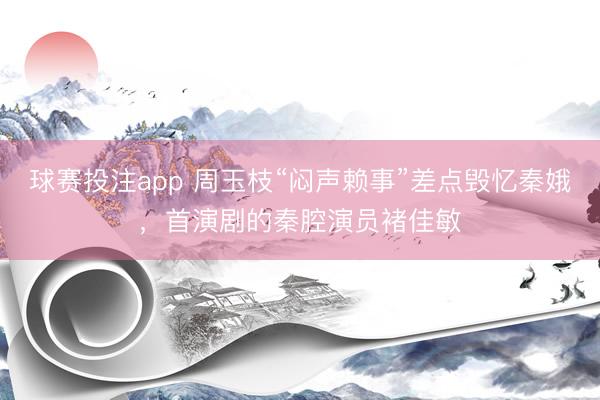 球赛投注app 周玉枝“闷声赖事”差点毁忆秦娥，首演剧的秦腔演员褚佳敏