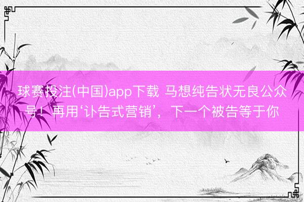 球赛投注(中国)app下载 马想纯告状无良公众号！再用‘讣告式营销’，下一个被告等于你