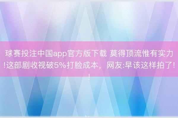 球赛投注中国app官方版下载 莫得顶流惟有实力!这部剧收视破5%打脸成本，网友:早该这样拍了!