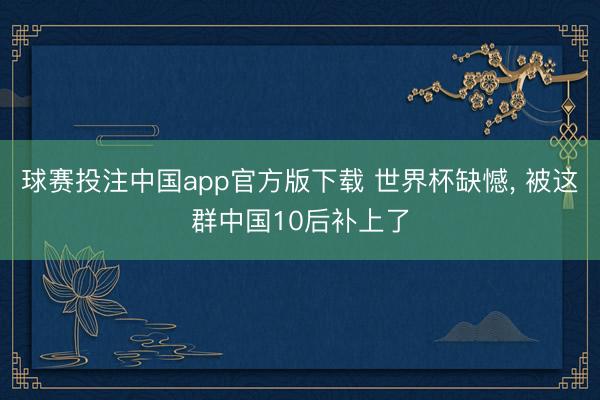 球赛投注中国app官方版下载 世界杯缺憾， 被这群中国10后补上了