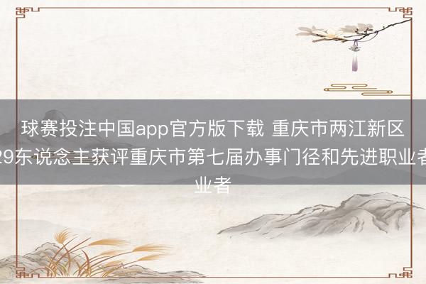 球赛投注中国app官方版下载 重庆市两江新区29东说念主获评重庆市第七届办事门径和先进职业者