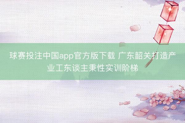 球赛投注中国app官方版下载 广东韶关打造产业工东谈主秉性实训阶梯