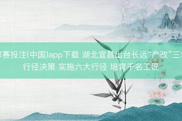 球赛投注(中国)app下载 湖北宜昌出台长远“产改”三年行径决策 实施六大行径 培育千名工匠