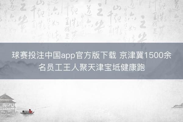 球赛投注中国app官方版下载 京津冀1500余名员工王人聚天津宝坻健康跑