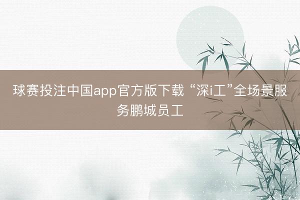 球赛投注中国app官方版下载 “深i工”全场景服务鹏城员工