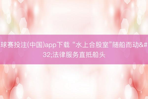 球赛投注(中国)app下载 “水上合股室”随船而动 法律服务直抵船头