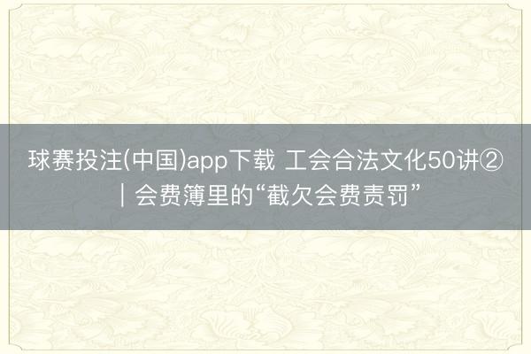 球赛投注(中国)app下载 工会合法文化50讲②｜会费簿里的“截欠会费责罚”