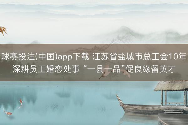 球赛投注(中国)app下载 江苏省盐城市总工会10年深耕员工婚恋处事 “一县一品”促良缘留英才
