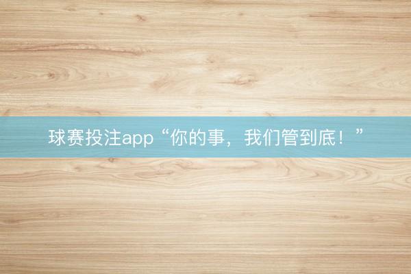 球赛投注app “你的事，我们管到底！”