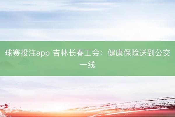 球赛投注app 吉林长春工会：健康保险送到公交一线