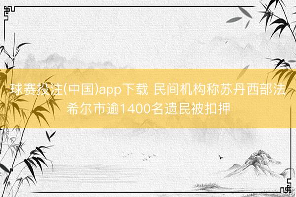 球赛投注(中国)app下载 民间机构称苏丹西部法希尔市逾1400名遗民被扣押