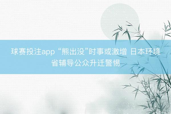 球赛投注app “熊出没”时事或激增 日本环境省辅导公众升迁警惕