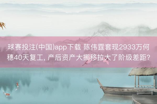 球赛投注(中国)app下载 陈伟霆套现2933万何穗40天复工， 产后资产大挪移拉大了阶级差距?