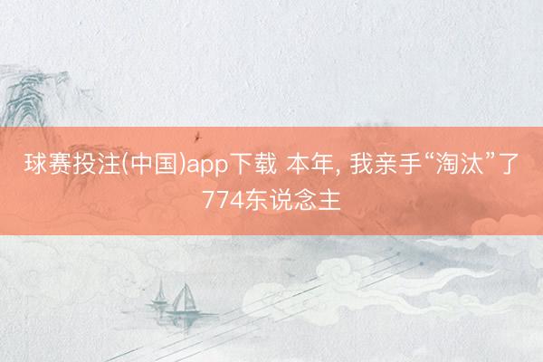 球赛投注(中国)app下载 本年， 我亲手“淘汰”了774东说念主