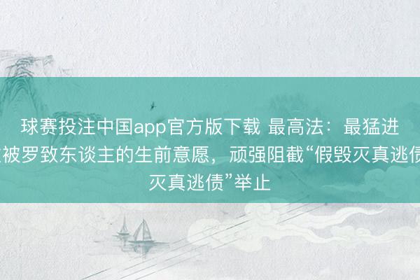 球赛投注中国app官方版下载 最高法：最猛进度尊重被罗致东谈主的生前意愿，顽强阻截“假毁灭真逃债”举止