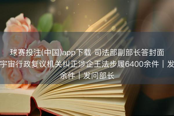 球赛投注(中国)app下载 司法部副部长答封面新闻：宇宙行政复议机关纠正涉企王法步履6400余件｜发问部长