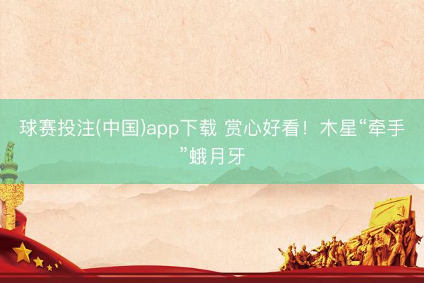 球赛投注(中国)app下载 赏心好看！木星“牵手”蛾月牙