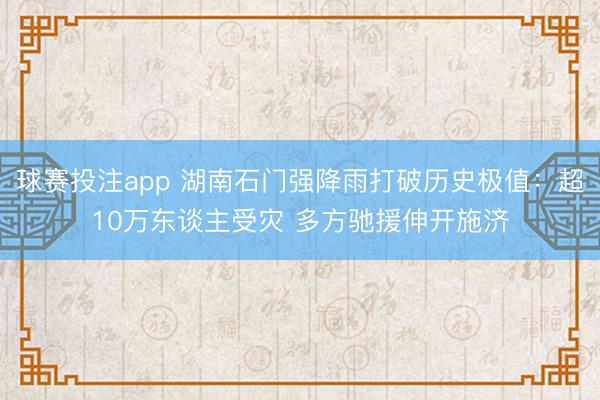 球赛投注app 湖南石门强降雨打破历史极值：超10万东谈主受灾 多方驰援伸开施济