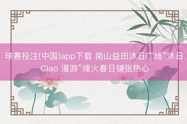 球赛投注(中国)app下载 南山益田沐日广场“沐日 Ciao 漫游”烽火春日铺张热心