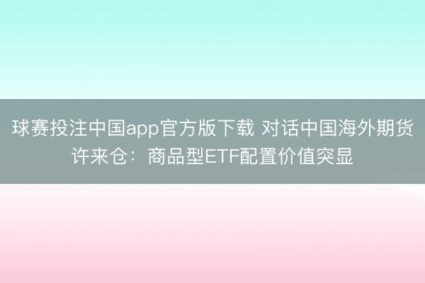 球赛投注中国app官方版下载 对话中国海外期货许来仓：商品型ETF配置价值突显