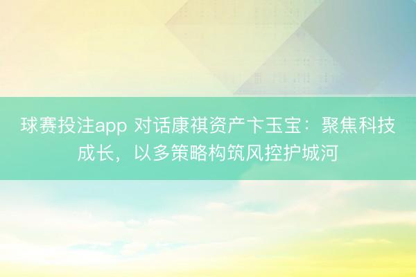 球赛投注app 对话康祺资产卞玉宝:聚焦科技成长,以多策略构筑风控护城河