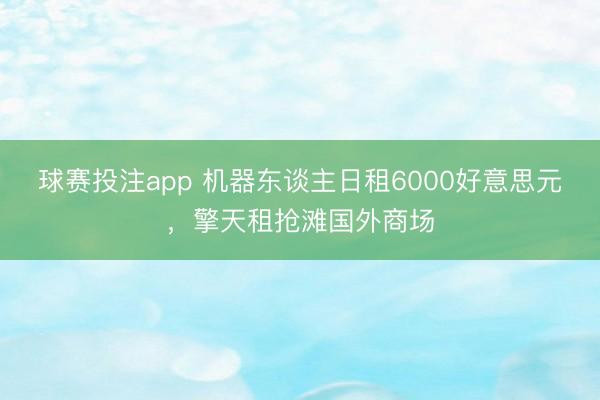 球赛投注app 机器东谈主日租6000好意思元，擎天租抢滩国外商场