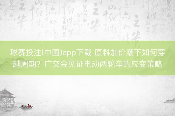 球赛投注(中国)app下载 原料加价潮下如何穿越周期？广交会见证电动两轮车的应变策略
