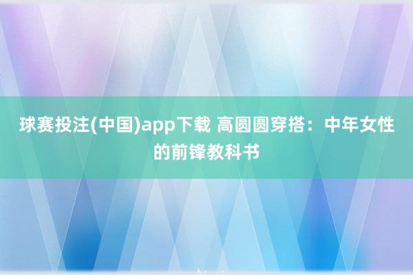 球赛投注(中国)app下载 高圆圆穿搭:中年女性的前锋教科书